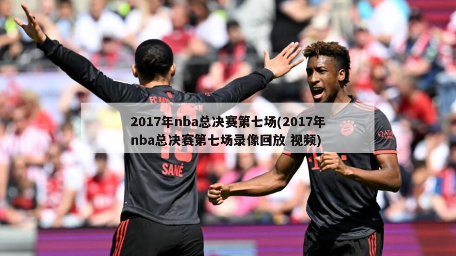 2017年nba总决赛第七场(2017年nba总决赛第七场录像回放 视频)