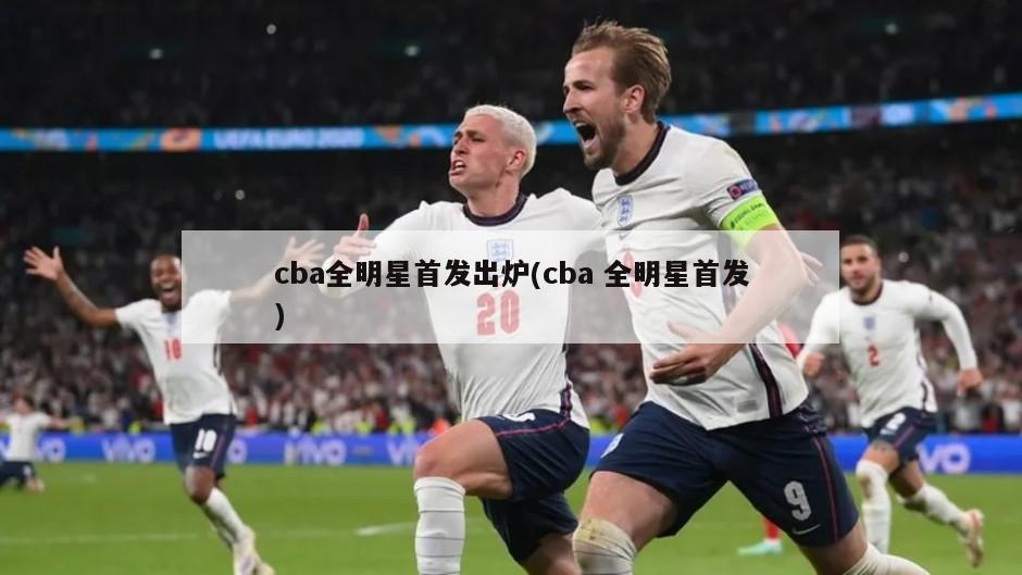 cba全明星首发出炉(cba 全明星首发)