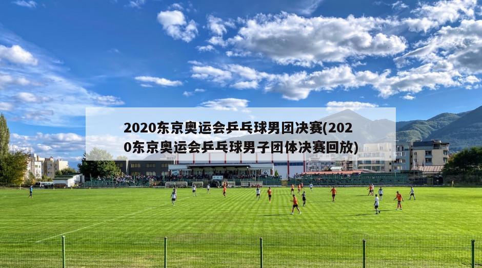 2020东京奥运会乒乓球男团决赛(2020东京奥运会乒乓球男子团体决赛回放)